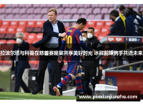 拉波尔塔与科曼在慈善赛晚宴共享美好时光 冰释前嫌携手共进未来